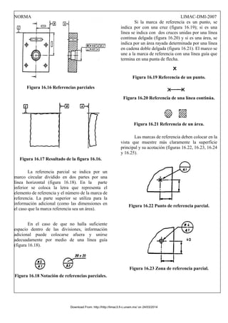 NORMA LIMAC-DMI-2007
Figura 16.16 Referencias parciales
Figura 16.17 Resultado de la figura 16.16.
La referencia parcial se indica por un
marco circular dividido en dos partes por una
línea horizontal (figura 16.18). En la parte
inferior se coloca la letra que representa el
elemento de referencia y el número de la marca de
referencia. La parte superior se utiliza para la
información adicional (como las dimensiones en
el caso que la marca referencia sea un área).
En el caso de que no halla suficiente
espacio dentro de las divisiones, información
adicional puede colocarse afuera y unirse
adecuadamente por medio de una línea guía
(figura 16.18).
Figura 16.18 Notación de referencias parciales.
Si la marca de referencia es un punto, se
indica por con una cruz (figura 16.19); si es una
línea se indica con dos cruces unidas por una línea
continua delgada (figura 16.20) y si es una área, se
indica por un área rayada determinada por una línea
en cadena doble delgada (figura 16.21). El marco se
une a la marca de referencia con una línea guía que
termina en una punta de flecha.
Figura 16.19 Referencia de un punto.
Figura 16.20 Referencia de una línea continúa.
Figura 16.21 Referencia de un área.
Las marcas de referencia deben colocar en la
vista que muestre más claramente la superficie
principal y su acotación (figuras 16.22, 16.23, 16.24
y 16.25).
Figura 16.22 Punto de referencia parcial.
Figura 16.23 Zona de referencia parcial.
Download From: http://http://limac3.fi-c.unam.mx/ on 24/03/2014
 