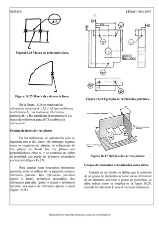 NORMA LIMAC-DMI-2007
Figura16.24 Marca de referencia línea.
Figura 16.25 Marca de referencia línea.
En la figura 16.26 se muestran las
referencias parciales A1, A2 y A3 que establecen
la referencia A. Las marcas de referencias
parciales B1 y B2 establecen la referencia B. La
marca de referencia parcial C1 establece la
referencia C.
Sistema de datos de tres planos
En las tolerancias de orientación solo se
requieren uno o dos datos; sin embargo, algunas
veces se requieren un sistema de referencias de
tres planos en donde los tres planos son
perpendiculares entre sí, y se establece un orden
de prioridad, que puede ser primario, secundario
y/o terciario (figura 16.27).
Para cuando sean necesarias referencias
parciales, éstas se aplican de la siguiente manera;
referencia primara: tres referencias parciales
(punto o áreas); referencia secundaria: dos
referencias parciales (punto o áreas) y referencia
terciaria: una marca de referencia (punto o área)
(figura 16.28).
C.
Figura 16.26 Ejemplo de referencias parciales.
Figura 16.27 Referencias de tres planos.
Grupos de elementos denominados como datos.
Cuando en un diseño se defina que la posición
de un grupo de elementos se tome como referencial
de un elemento adicional o grupo de elementos, se
debe indicar como se muestra en la figura 18.28,
uniendo la referencia C con el marco de tolerancia.
Download From: http://http://limac3.fi-c.unam.mx/ on 24/03/2014
 