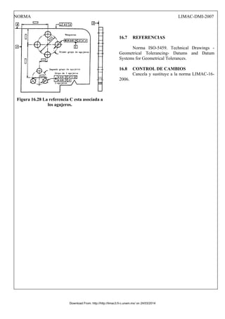 NORMA LIMAC-DMI-2007
Figura 16.28 La referencia C esta asociada a
los agujeros.
16.7 REFERENCIAS
Norma ISO-5459. Technical Drawings -
Geometrical Tolerancing- Datums and Datum
Systems for Geometrical Tolerances.
16.8 CONTROL DE CAMBIOS
Cancela y sustituye a la norma LIMAC-16-
2006.
Download From: http://http://limac3.fi-c.unam.mx/ on 24/03/2014
 