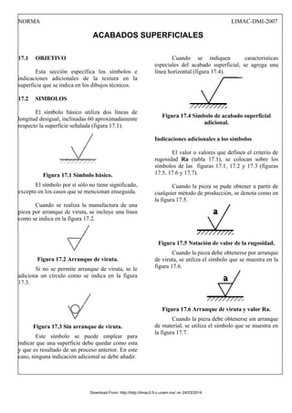 NORMA LIMAC-DMI-2007
ACABADOS SUPERFICIALES
17.1 OBJETIVO
Esta sección específica los símbolos e
indicaciones adicionales de la textura en la
superficie que se indica en los dibujos técnicos.
17.2 SIMBOLOS
El símbolo básico utiliza dos líneas de
longitud desigual, inclinadas 60 aproximadamente
respecto la superficie señalada (figura 17.1).
Figura 17.1 Símbolo básico.
El símbolo por sí sólo no tiene significado,
excepto en los casos que se mencionan enseguida.
Cuando se realiza la manufactura de una
pieza por arranque de viruta, se incluye una línea
como se indica en la figura 17.2.
Figura 17.2 Arranque de viruta.
Si no se permite arranque de viruta, se le
adiciona un círculo como se indica en la figura
17.3.
Figura 17.3 Sin arranque de viruta.
Este símbolo se puede emplear para
indicar que una superficie debe quedar como esta
y que es resultado de un proceso anterior. En este
caso, ninguna indicación adicional se debe añadir.
Cuando se indiquen características
especiales del acabado superficial, se agrega una
línea horizontal (figura 17.4).
Figura 17.4 Símbolo de acabado superficial
adicional.
Indicaciones adicionales a los símbolos
El valor o valores que definen el criterio de
rugosidad Ra (tabla 17.1), se colocan sobre los
símbolos de las figuras 17.1, 17.2 y 17.3 (figuras
17.5, 17.6 y 17.7).
Cuando la pieza se pude obtener a partir de
cualquier método de producción, se denota como en
la figura 17.5.
Figura 17.5 Notación de valor de la rugosidad.
Cuando la pieza debe obtenerse por arranque
de viruta, se utiliza el símbolo que se muestra en la
figura 17.6.
Figura 17.6 Arranque de viruta y valor Ra.
Cuando la pieza debe obtenerse sin arranque
de material, se utiliza el símbolo que se muestra en
la figura 17.7.
Download From: http://http://limac3.fi-c.unam.mx/ on 24/03/2014
 