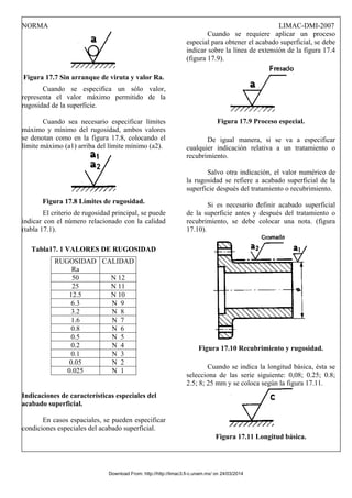 NORMA LIMAC-DMI-2007
Figura 17.7 Sin arranque de viruta y valor Ra.
Cuando se especifica un sólo valor,
representa el valor máximo permitido de la
rugosidad de la superficie.
Cuando sea necesario especificar límites
máximo y mínimo del rugosidad, ambos valores
se denotan como en la figura 17.8, colocando el
límite máximo (a1) arriba del límite mínimo (a2).
Figura 17.8 Límites de rugosidad.
El criterio de rugosidad principal, se puede
indicar con el número relacionado con la calidad
(tabla 17.1).
Tabla17. 1 VALORES DE RUGOSIDAD
RUGOSIDAD
Ra
CALIDAD
50 N 12
25 N 11
12.5 N 10
6.3 N 9
3.2 N 8
1.6 N 7
0.8 N 6
0.5 N 5
0.2 N 4
0.1 N 3
0.05 N 2
0.025 N 1
Indicaciones de características especiales del
acabado superficial.
En casos espaciales, se pueden especificar
condiciones especiales del acabado superficial.
Cuando se requiere aplicar un proceso
especial para obtener el acabado superficial, se debe
indicar sobre la línea de extensión de la figura 17.4
(figura 17.9).
Figura 17.9 Proceso especial.
De igual manera, si se va a especificar
cualquier indicación relativa a un tratamiento o
recubrimiento.
Salvo otra indicación, el valor numérico de
la rugosidad se refiere a acabado superficial de la
superficie después del tratamiento o recubrimiento.
Si es necesario definir acabado superficial
de la superficie antes y después del tratamiento o
recubrimiento, se debe colocar una nota. (figura
17.10).
Figura 17.10 Recubrimiento y rugosidad.
Cuando se indica la longitud básica, ésta se
selecciona de las serie siguiente: 0,08; 0.25; 0.8;
2.5; 8; 25 mm y se coloca según la figura 17.11.
Figura 17.11 Longitud básica.
Download From: http://http://limac3.fi-c.unam.mx/ on 24/03/2014
 