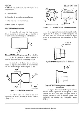 NORMA LIMAC-DMI-2007
b) Método de producción, de tratamiento o de
revestimiento,
c) Longitud básica
d) Dirección de las estrías de manufactura
e) Sobre material para manufactura.
f) Otros valores de rugosidad
Indicaciones en los dibujos.
El símbolo así como las inscripciones
deben orientarse de la manera que se muestra en
la figura 17.15, en el fondo y del lado derecho.
Figura 17.15 Posibles posiciones de la notación.
Si no es práctica la regla anterior el
símbolo puede ubicarse en cualquier posición.
El símbolo o la flecha deben colocarse
afuera de la pieza, sobre la línea de la superficie o
con una extensión de la misma (figura 17.16).
Figura 17.16 Notación alternativa.
Se coloca sólo un símbolo en cada
superficie, en el caso de tener el mismo acabado
(figura 17.17).
Figura 17.17 Superficies con el mismo acabado.
Si se requiere la misma textura en todas las
superficies de la pieza, es posible designarlo con
una nota cerca del cuadro de referencias (figura
17.18), o a continuación del número de la pieza
(figura 17.19).
Figura 17.18 Simplificación de símbolos.
Figura 17.19 Mismo acabado para todas las
superficies.
Si se pide el mismo acabado superficial el la
mayoría de las superficies de una pieza, se debe
colocar una nota que diga "Excepto donde se
indique" (figura 17.20) o un símbolo básico entre
paréntesis sin ninguna otra indicación (figura
17.21).
Download From: http://http://limac3.fi-c.unam.mx/ on 24/03/2014
 