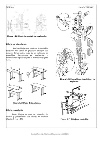 NORMA LIMAC-DMI-2007
Figura 1.14 Dibujo de montaje de una bomba.
Dibujo para instalación
Son los dibujos que muestran información
necesaria para armar un producto. Incluyen los
nombres de las partes, orden de las partes que se
ensamblan, dimensiones de localización e
instrucciones especiales para la instalación (figura
1.15).
Figura 1.15 Plano de instalación.
Dibujo en explosión
Estos dibujos se usan en manuales de
usuario y generalmente son fáciles de entender
(figuras 1.16 y 1.17).
Figura 1.16 Ensamble en isométrico y en
explosión.
Figura 1.17 Dibujo en explosión.
Download From: http://http://limac3.fi-c.unam.mx/ on 24/03/2014
 