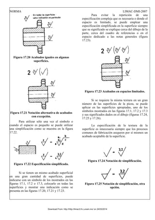 NORMA LIMAC-DMI-2007
Figura 17.20 Acabados iguales en algunas
superficies.
Figura 17.21 Notación alternativa de acabados
con excepción.
Para utilizar sólo una vez el símbolo o
cuando el espacio es pequeño se puede utilizar
una simplificación como se muestra en la figura
17.22.
Figura 17.22 Especificación simplificada.
Si se tienen un mismo acabado superficial
en una gran cantidad de superficies, puede
indicarse con un símbolo de los mostrados en las
figuras 17.1, 17.2 o 17.3, colocarlo en todas las
superficies y mostrar una indicación como se
presenta en las figuras 17.20, 17.21 y 17.23.
Para evitar la repetición de una
especificación compleja que es necesaria o donde el
espacio es limitado, se puede emplear una
especificación simplificada en la superficie siempre
que su significado se explique cerca del dibujo de la
parte, cerca del cuadro de referencias o en el
espacio dedicado a las notas generales (figura
17.23).
Figura 17.23 Acabados en espacios limitados.
Si se requiere la misma textura en un gran
número de las superficies de la pieza, se puede
aplicar en las superficies apropiadas, uno de los
símbolos mostrados en las figuras 17.1, 17.2 y 17.3
y sus significados dados en el dibujo (figuras 17.24,
17.25 y 17.26).
La especificación de la textura de la
superficie es innecesaria siempre que los procesos
comunes de fabricación aseguren por sí mismos un
acabado aceptable de la superficie.
Figura 17.24 Notación de simplificación.
Figura 17.25 Notación de simplificación, otra
opción.
Download From: http://http://limac3.fi-c.unam.mx/ on 24/03/2014
 