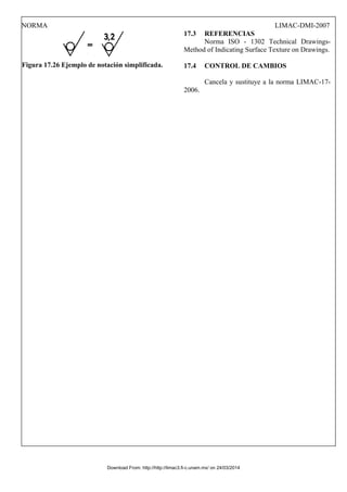 NORMA LIMAC-DMI-2007
Figura 17.26 Ejemplo de notación simplificada.
17.3 REFERENCIAS
Norma ISO - 1302 Technical Drawings-
Method of Indicating Surface Texture on Drawings.
17.4 CONTROL DE CAMBIOS
Cancela y sustituye a la norma LIMAC-17-
2006.
Download From: http://http://limac3.fi-c.unam.mx/ on 24/03/2014
 