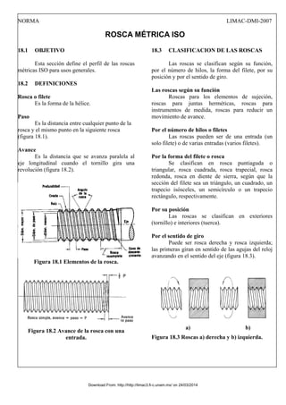 NORMA LIMAC-DMI-2007
ROSCA MÉTRICA ISO
18.1 OBJETIVO
Esta sección define el perfil de las roscas
métricas ISO para usos generales.
18.2 DEFINICIONES
Rosca o filete
Es la forma de la hélice.
Paso
Es la distancia entre cualquier punto de la
rosca y el mismo punto en la siguiente rosca
(figura 18.1).
Avance
Es la distancia que se avanza paralela al
eje longitudinal cuando el tornillo gira una
revolución (figura 18.2).
Figura 18.1 Elementos de la rosca.
Figura 18.2 Avance de la rosca con una
entrada.
18.3 CLASIFICACION DE LAS ROSCAS
Las roscas se clasifican según su función,
por el número de hilos, la forma del filete, por su
posición y por el sentido de giro.
Las roscas según su función
Roscas para los elementos de sujeción,
roscas para juntas herméticas, roscas para
instrumentos de medida, roscas para reducir un
movimiento de avance.
Por el número de hilos o filetes
Las roscas pueden ser de una entrada (un
solo filete) o de varias entradas (varios filetes).
Por la forma del filete o rosca
Se clasifican en rosca puntiaguda o
triangular, rosca cuadrada, rosca trapecial, rosca
redonda, rosca en diente de sierra, según que la
sección del filete sea un triángulo, un cuadrado, un
trapecio isósceles, un semicírculo o un trapecio
rectángulo, respectivamente.
Por su posición
Las roscas se clasifican en exteriores
(tornillo) e interiores (tuerca).
Por el sentido de giro
Puede ser rosca derecha y rosca izquierda;
las primeras giran en sentido de las agujas del reloj
avanzando en el sentido del eje (figura 18.3).
a) b)
Figura 18.3 Roscas a) derecha y b) izquierda.
Download From: http://http://limac3.fi-c.unam.mx/ on 24/03/2014
 