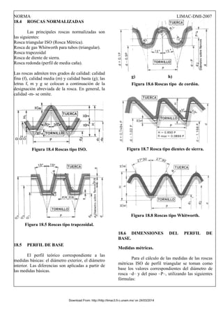 NORMA LIMAC-DMI-2007
18.4 ROSCAS NORMALIZADAS
Las principales roscas normalizadas son
las siguientes:
Rosca triangular ISO (Rosca Métrica).
Rosca de gas Whitworth para tubos (triangular).
Rosca trapezoidal
Rosca de diente de sierra.
Rosca redonda (perfil de media caña).
Las roscas admiten tres grados de calidad: calidad
fina (f), calidad media (m) y calidad basta (g); las
letras f, m y g se colocan a continuación de la
designación abreviada de la rosca. En general, la
calidad -m- se omite.
Figura 18.4 Roscas tipo ISO.
Figura 18.5 Roscas tipo trapezoidal.
18.5 PERFIL DE BASE
El perfil teórico correspondiente a las
medidas básicas: el diámetro exterior, el diámetro
interior. Las diferencias son aplicadas a partir de
las medidas básicas.
g) h)
Figura 18.6 Roscas tipo de cordón.
Figura 18.7 Rosca tipo dientes de sierra.
Figura 18.8 Roscas tipo Whitworth.
18.6 DIMENSIONES DEL PERFIL DE
BASE.
Medidas métricas.
Para el cálculo de las medidas de las roscas
métricas ISO de perfil triangular se toman como
base los valores correspondientes del diámetro de
rosca –d– y del paso –P–, utilizando las siguientes
fórmulas:
Download From: http://http://limac3.fi-c.unam.mx/ on 24/03/2014
 