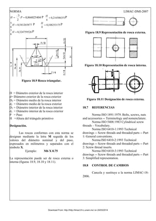 NORMA LIMAC-DMI-2007
866025404
,
0
·
2
3
=
= P
H P 216506351
,
0
4
=
H P
541265877
,
0
8
5
=
H P 108253175
,
0
8
=
H P
324759526
,
0
8
3
=
H P
Figura 18.9 Rosca triangular.
D = Diámetro exterior de la rosca interior
d= Diámetro exterior de la rosca exterior
D2 = Diámetro medio de la rosca interior
d2 = Diámetro medio de la rosca exterior
D1 = Diámetro interior de la rosca interior
d1 = Diámetro interior de la rosca exterior
P = Paso
H =Altura del triángulo primitivo
Designación.
Las roscas conformes con esta norma se
designan mediante la letra M seguida de los
valores del diámetro nominal y del paso,
expresados en milímetros y separados con el
símbolo X.
Ejemplo: M6 X 0.75
La representación puede ser de rosca externa o
interna (figuras 18.9, 18.10 y 18.11).
Figura 18.9 Representación de rosca externa.
Figura 18.10 Representación de rosca interna.
Figura 18.11 Designación de rosca externa.
18.7 REFERENCIAS
Norma ISO 1891:1979. Bolts, screws, nuts
and accessories -- Terminology and nomenclature.
Norma ISO 5408:1983 Cylindrical screw
threads – Vocabulary.
Norma ISO 6410-1:1993 Technical
drawings -- Screw threads and threaded parts -- Part
1: General conventions.
Norma ISO 6410-2:1993 Technical
drawings -- Screw threads and threaded parts -- Part
2: Screw thread inserts.
Norma ISO 6410-3:1993 Technical
drawings -- Screw threads and threaded parts -- Part
3: Simplified representation.
18.8 CONTROL DE CAMBIOS
Cancela y sustituye a la norma LIMAC-18-
2006.
Download From: http://http://limac3.fi-c.unam.mx/ on 24/03/2014
 