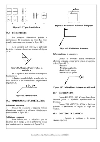 Figura 19.2 Tipos de soldadura.
19.5 DIMENSIONES
Los símbolos elementales pueden ir
acompañados de un conjunto de cotas. Las cotas
se colocan como se muestran en la figura 19.3.
A la izquierda del símbolo, se colocarán
las cotas relativas a la sección transversal (figura
19.3).
Figura 19.3 Sección transversal de la
soldadura.
En la figura 19.4 se muestra un ejemplo de
la dimensión.
A la derecha del símbolo, se colocarán las
cotas relativas a las dimensiones longitudinales
(figura 19.4).
Figura 19.4 Dimensiones.
19.6 SIMBOLOS COMPLEMENTARIOS
Soldadura alrededor
Cuando la soldadura se requiere realizar
alrededor de una pieza, se utiliza un círculo, como
se muestra en la figura 19.5.
Soldadura en campo
Para indicar que la soldadura que se
realizará en el campo y no en el taller se coloca
una bandera como se muestra en la figura 19.6.
Figura 19.5 Soldadura alrededor de la pieza.
Figura 19.6 Soldadura de campo.
Información de la soldadura
Cuando es necesario incluir información
adicional se puede colocar en la cola en el siguiente
orden (figura 19.7):
- Proceso.
- Nivel de aceptación.
- Posición del trabajo
- Materiales de aporte.
Figura 19.7 Indicación de información adicional
19.7 REFERENCIAS
Norma ISO 2553:1992. Welded, brazed and
soldered joints -- Symbolic representation on
drawings.
Norma ISO 6947:1990. Welds -- Working
positions -- Definitions of angles of slope and
rotation.
19.8 CONTROL DE CAMBIOS
Cancela y sustituye a la norma
LIMAC-19-2007.
Download From: http://http://limac3.fi-c.unam.mx/ on 24/03/2014
 