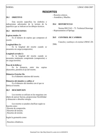 NORMA LIMAC-DMI-2007
RESORTES
20.1 OBJETIVO
Esta sección específica los símbolos e
indicaciones adicionales de la textura de la
superficie que se indican en los dibujos técnicos.
20.2 DEFINICIONES
Espiras totales Nt
Es el número de espiras que componen al
resorte.
Longitud libre Lo
Es la longitud del resorte cuando se
encuentra sin carga (compresión).
Longitud cerrada Ls
Es la longitud del resorte cuando se
encuentra totalmente comprimido (compresión) o
sin carga (torsión).
Paso de la hélice p
Es la distancia, entre dos espiras
adyacentes, paralela al eje del resorte.
Diámetro Exterior Do
Es el diámetro máximo del resorte.
Diámetro del alambre o calibre d
Es el diámetro del alambre con el que se
fabrica el resorte.
20.3 DESCRIPCION
Los resortes se utilizan en las maquinas con
objeto de ejercer fuerzas, proporcionar flexibilidad
y almacenar o absorber energía.
Los resortes se pueden clasificar según su
función como:
- Resorte de compresión.
- Resortes de tensión.
- Resortes de torsión.
Según la geometría como:
- Resortes cilíndricos.
- Resortes cónicos.
- Arandelas y Muelles.
20.4 REFERENCIAS
Norma ISO 2162 – 73. Technical Drawings
- Representation of Springs.
20.5 CONTROL DE CAMBIOS
Cancela y sustituye a la norma LIMAC-20-
2006.
Download From: http://http://limac3.fi-c.unam.mx/ on 24/03/2014
 