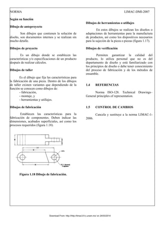 NORMA LIMAC-DMI-2007
Según su función
Dibujo de anteproyecto
Son dibujos que contienen la solución de
diseño, son documentos internos y se realizan sin
mucho detalle.
Dibujos de proyecto
Es un dibujo donde se establecen las
características y/o especificaciones de un producto
después de realizar cálculos.
Dibujos de taller
Es el dibujo que fija las características para
la fabricación de una pieza. Dentro de los dibujos
de taller existen variantes que dependiendo de la
función se conocen como dibujos de:
- fabricación,
- montaje, y
- herramientas y utillajes.
Dibujos de fabricación
Establecen las características para la
fabricación de componentes. Deben indicar las
dimensiones, acabados superficiales, así como los
procesos requeridos (figura 1.18).
Figura 1.18 Dibujo de fabricación.
Dibujos de herramientas o utillajes
En estos dibujos se realizan los diseños o
adaptaciones de herramientas para la manufactura
de productos, así como los dispositivos necesarios
para la sujeción de la pieza o piezas (figura 1.17).
Dibujos de verificación
Permiten garantizar la calidad del
producto, lo utiliza personal que no es del
departamento de diseño y está familiarizado con
los principios de diseño o debe tener conocimiento
del proceso de fabricación y de los métodos de
ensamble.
1.4 REFERENCIAS
Norma ISO-128. Technical Drawings–
General principles of representation.
1.5 CONTROL DE CAMBIOS
Cancela y sustituye a la norma LIMAC-1-
2006.
Download From: http://http://limac3.fi-c.unam.mx/ on 24/03/2014
 