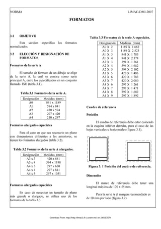 NORMA LIMAC-DMI-2007
FORMATOS
3.1 OBJETIVO
Esta sección especifica los formatos
normalizados.
3.2 ELECCIÓN Y DESIGNACIÓN DE
FORMATOS
Formatos de la serie A
El tamaño de formato de un dibujo se elige
de la serie A, la cual se conoce como serie
principal A, entre los especificados en un conjunto
llamado ISO (tabla 3.1).
Tabla 3.1 Formatos de la serie A.
Designación Medidas (mm)
A0
Al
A2
A3
A4
841 x 1189
594 x 841
420 x 594
297 x 420
210 x 297
Formatos alargados especiales
Para el caso en que sea necesario un plano
con dimensiones diferentes a las anteriores, se
tienen los formatos alargados (tabla 3.2).
Tabla 3.2 Formatos de la serie A alargados.
Designación Medidas (mm)
A3 x 3
A3 x 4
A4 x 3
A4 x 4
A4 x 5
420 x 841
594 x 1198
297 x 630
297 x 841
297 x 1051
Formatos alargados especiales
En caso de necesitar un tamaño de plano
más grande o alargado, se utiliza uno de los
formatos de la tabla 3.3.
Tabla 3.3 Formatos de la serie A especiales.
Designación Medidas (mm)
A0 X 2
A0 X 3
Al X 3
Al X 4
A2 X 3
A2 X 4
A2 X 5
A3 X 5
A3 X 6
A3 X 7
A4 X 6
A4 X 7
A4 X 8
A4 X 9
1189 X 1 682
1189 X 2 523
841 X 1 783
841 X 2 378
594 X 1 261
594 X 1 682
594 X 2 102
420 X 1 486
420 X 1 783
420 X 2 080
297 X 1 261
297 X 1 471
297 X 1 682
297 X 1 892
Cuadro de referencia
Posición
El cuadro de referencia debe estar colocado
en la esquina inferior derecha, para el caso de las
hojas verticales u horizontales (figura 3.1).
Figura 3. 1 Posición del cuadro de referencia.
Dimensión
El marco de referencia debe tener una
longitud máxima de 170 x 55 mm.
Para la serie A el margen recomendado es
de 10 mm por lado (figura 3.2).
Download From: http://http://limac3.fi-c.unam.mx/ on 24/03/2014
 