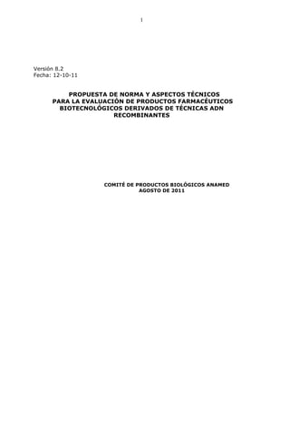 1




Versión 8.2
Fecha: 12-10-11


          PROPUESTA DE NORMA Y ASPECTOS TÉCNICOS
      PARA LA EVALUACIÓN DE PRODUCTOS FARMACÉUTICOS
        BIOTECNOLÓGICOS DERIVADOS DE TÉCNICAS ADN
                      RECOMBINANTES




                  COMITÉ DE PRODUCTOS BIOLÓGICOS ANAMED
                             AGOSTO DE 2011
 