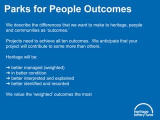 We describe the differences that we want to make to heritage, people
and communities as ‘outcomes.’
Projects need to achieve all ten outcomes. We anticipate that your
project will contribute to some more than others.
Heritage will be:
better managed (weighted)➜
in better condition➜
better interpreted and explained➜
better identified and recorded➜
We value the ‘weighted’ outcomes the most
Parks for People Outcomes
 