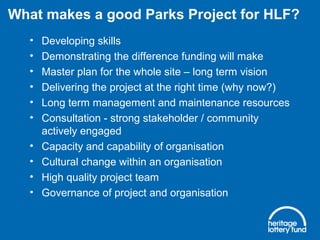 • Developing skills
• Demonstrating the difference funding will make
• Master plan for the whole site – long term vision
• Delivering the project at the right time (why now?)
• Long term management and maintenance resources
• Consultation - strong stakeholder / community
actively engaged
• Capacity and capability of organisation
• Cultural change within an organisation
• High quality project team
• Governance of project and organisation
What makes a good Parks Project for HLF?
 