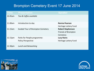 Brompton Cemetery Event 17 June 2014
Time Presentation Speaker
10.45am Tea & Coffee available
 
11.00am Introduction to day Norma Pearson
Heritage Lottery Fund
11.15am Guided Tour of Brompton Cemetery Robert Stephenson
Friends of Brompton
Cemetery
12.15pm Parks for People programme:                       
Policy Perspective
Lucy Hares
Heritage Lottery Fund
12.30pm Lunch and Networking
 
 