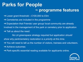 ➜ Lower grant threshold – £100,000 to £5m
Cemeteries are included in the programme➜
Expectation that Friends/ user group/ local community are already➜
involved in the management of the park or cemetery prior to application
Tell us about the need:➜
No LA greenspace strategy required but application should
show why park/cemetery restoration is a priority at this time.
You will need to tell us the number of visitors, trainees and volunteers.➜
Achieve outcomes➜
Park-specific essential reading available for applicants online.➜
Parks for People
~ programme features
 