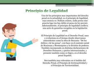 Uno de los principios mas importantes del derecho
penal en la actualidad, es el principio de legalidad,
cuya esencia es: Nullum crimen, nulla poena sine
praevia lege (no hay delito ni pena sin ley previa).
Adicionalmente, el principio de legalidad conlleva
una serie de garantías recogidas en la legislación
penal.
El Principio de Legalidad en el Derecho Penal, nace
y evoluciona en el tiempo donde observamos
antecedentes como la obra de Beccaria: “De los
delitos y de las penas”, con base en el contrato social
de Rousseau y Montesquieu y la división de poderes.
También incorporado en distintas declaraciones de
Derechos Humanos, y pactos internacionales, y
presente también como es lógico, en el derecho
penal Español.
Son también muy relevantes en el ámbito del
Derecho Penal, el Principio de Irretroactividad y
el Principio de Territorialidad.
 