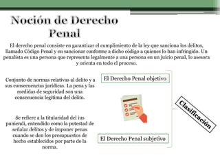 El derecho penal consiste en garantizar el cumplimiento de la ley que sanciona los delitos,
llamado Código Penal y en sancionar conforme a dicho código a quienes lo han infringido. Un
penalista es una persona que representa legalmente a una persona en un juicio penal, lo asesora
y orienta en todo el proceso.
El Derecho Penal objetivo
El Derecho Penal subjetivo
Conjunto de normas relativas al delito y a
sus consecuencias jurídicas. La pena y las
medidas de seguridad son una
consecuencia legítima del delito.
Se refiere a la titularidad del ius
puniendi, entendido como la potestad de
señalar delitos y de imponer penas
cuando se den los presupuestos de
hecho establecidos por parte de la
norma.
 