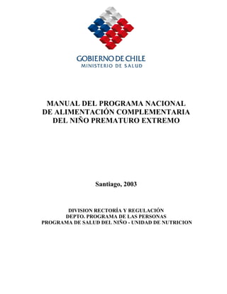 MANUAL DEL PROGRAMA NACIONAL
DE ALIMENTACIÓN COMPLEMENTARIA
  DEL NIÑO PREMATURO EXTREMO




                 Santiago, 2003


       DIVISION RECTORÍA Y REGULACIÓN
      DEPTO. PROGRAMA DE LAS PERSONAS
PROGRAMA DE SALUD DEL NIÑO - UNIDAD DE NUTRICION
 