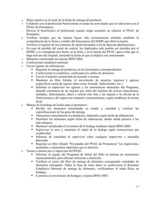 •   Dejar registro en el carné de la fecha de entrega del producto.
•   Colaborar con el profesional Nutricionista en todas las actividades que se relacionen con el
    PNAC de Prematuros.
•   Derivar el beneficiario al profesional cuando tenga consultas en relacion al PNAC de
    Prematuro.
•   Venficar siempre que las tarjetas hayan sido correctamente emitidas mediante la
    comprobación de la firma y nombre del funcionario del SOME que abrió la tarjeta.
•   Verificar el registro de los controles de salud efectuados a fin de detectar adulteraciones.
•   En caso de pérdida del carné de control, los duplicados solo podrán ser emitidos por el
    SOME y se consignará este hecho en la ficha y en la tarjeta del PNAC, para evitar que se
    haga mal uso del original, anotando la fecha en que se duplicó este instrumento.
•   Mantener actualizadas las tarjetas BINCARD.
•   Confeccionar estadística mensuaI.
•   Llevar registro de información:
            Registrar la entrega de productos en los formularios correspondientes.
            Confeccionar la estadística, verificando los saldos de alimentos.
            Llevar el tarjetero actualizado de acuerdo a normas.
            Mantener en libro foliado, el movimiento de usuarios, ingresos y egresos
            (especificar causal de egresos tales como: traslado. fallecimiento, etc.)
            Informar al supervisor los egresos y las inasistencias mensuales del Programa,
            dejando constancia de las tarjetas que salen del tarjetero de activas (inasistentes,
            traslados, fallecimiento, altas) y remitir esta lista y las tarjetas a la oficina de la
            Nutricionista o del supervisor semanal o mensualmente, según establezca la norma
            local.
•   Manejo de la bodega de leches para el prematuro:
            Recibir los alimentos controlando su estado y cantidad y verificar las
            especificaciones de las guías de entrega
            Almacenar correctamente los productos, ordenados según fecha de elaboración
            Distribuir los alimentos según fecha de elaboración, dando salida primero a los
            más antiguos.
            Mantener actualizado el inventario de la bodega mediante tarjeta BINCARD.
            Supervisar el aseo y mantener el orden de la bodega según instrucciones pre
            establecidas.
            Informar de inmediato al supervisor sobre cualquier imprevisto o anomalía
            detectada.
            Registrar en libro foliado “Novedades del PNAC de Prematuros” los imprevistos,
            anomalías y situaciones especiales que se detecten.
•   Tareas a realizar por el supervisor del PNAC:
            Informar al equipo del Programa de Salud del Niño la nómina de inasistentes
            (mensualmente), para efectuar citaciones a domicilio.
            Verificar el cierre del libro de entrega de alimentos consignando cantidades de
            alimentos entregados. Sobre la base de estos datos se confecciona el Resumen
            Estadístico Mensual de entrega de alimentos, verificándose el saldo físico en
            bodegas.
            Controlar el movimiento de bodegas y tarjetas BINCARD.


                                                                                                17
 