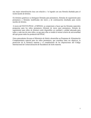 una mejor mineralización ósea con relación a lo logrado con una fórmula diseñada para el
recién nacido de término.

En términos genéricos se distinguen fórmulas para prematuros, fórmulas de seguimiento para
prematuros y fórmulas modificadas (de inicio y de continuación) diseñadas para recién
nacidos de término.

A través del NUEVO-PNAC, el MINSAL se compromete a hacer que las fórmulas especiales
propuestas para los niños prematuros (fórmula de inicio para prematuros, fórmula de
seguimiento para niños de término) estén disponibles en cantidad y calidad adecuada para
todos y cada uno de estos niños, ya que para ellas se tendrá el mismo criterio de universalidad
del que gozan todos los productos del PNAC.

Estos antecedentes llevaron al Ministerio de Salud a desarrollar un Programa de Alimentación
Complementaria especial para los niños prematuros, que considera entre sus objetivos, la
protección de la lactancia materna y el cumplimiento de las disposiciones del Código
Internacional de Comercialización de Sucedáneos de leche materna.




                                                                                             5
 