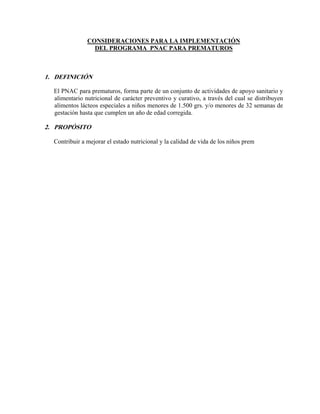 CONSIDERACIONES PARA LA IMPLEMENTACIÓN
                 DEL PROGRAMA PNAC PARA PREMATUROS



1. DEFINICIÓN

  El PNAC para prematuros, forma parte de un conjunto de actividades de apoyo sanitario y
  alimentario nutricional de carácter preventivo y curativo, a través del cual se distribuyen
  alimentos lácteos especiales a niños menores de 1.500 grs. y/o menores de 32 semanas de
  gestación hasta que cumplen un año de edad corregida.

2. PROPÓSITO

  Contribuir a mejorar el estado nutricional y la calidad de vida de los niños prem
 