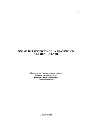 1
NORMA DE PREVENCIÓN DE LA TRANSMISIÓN
VERTICAL DEL VIH
Elaborada por Area de Atención Integral
Comisión Nacional del SIDA
Subsecretaría de Salud Pública
Ministerio de Salud
AGOSTO 2005
 