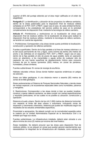 Decreto No. 838 del 23 de Marzo de 2005                                 Hoja No. 10




superior al 60% del puntaje obtenido por el área mejor calificada en el orden de
elegibilidad.
Parágrafo 2° La identificación y ubicación de los proyectos d e rellenos sanitarios,
            .
dentro de la áreas potenciales para la disposición final de residuos sólidos
señaladas en el POT, EOT o PBOT, según sea el caso, de cada entidad territorial,
corresponderá a los prestadores del servicio público de aseo en la actividad
complementaria de disposición final, mediante la tecnología de relleno sanitario.
Artículo 6° Prohibiciones y restricciones en la localización de áreas para
            .
disposición final de residuos sólidos. En la localización de áreas para realizar la
disposición final de residuos sólidos, mediante la tecnología de relleno sanitario,
se tendrán en cuenta las siguientes:
1. Prohibiciones: Corresponden a las áreas donde queda prohibido la localización,
construcción y operación de rellenos sanitarios:
Fuentes superficiales. Dentro de la faja paralela a la línea de mareas máximas o a
la del cauce permanente de ríos y lagos, como mínimo de treinta (30) metros de
ancho o las definidas en el respectivo POT, EOT y PBOT, según sea el caso;
dentro de la faja paralela al sitio de pozos de agua potable, tanto en operación
como en abandono, a los manantiales y aguas arriba de cualquier sitio de
captación de una fuente superficial de abastecimiento hídrico para consumo
humano de por lo menos quinientos (500) metros; en zonas de pantanos,
humedales y áreas similares.
Fuentes subterráneas: En zonas de recarga de acuíferos.
Hábitats naturales críticos: Zonas donde habiten especies endémicas en peligro
de extinción.
Áreas con fallas geológicas. A una distancia menor a sesenta (60) metros de
zonas de la falla geológica.
Áreas pertenecientes al Sistema de Parques Nacionales Naturales y demás áreas
de manejo especial y de ecosistemas especiales tales como humedales, páramos
y manglares.
2. Restricciones: Corresponden a las áreas donde si bien se pueden localizar,
construir y operar rellenos sanitarios, se debe cumplir con ciertas especificaciones
y requisitos particulares, sin los cuales no es posible su ubicación, construcción y
operación:
Distancia al suelo urbano. Dentro de los mil (1.000) metros de distancia horizontal,
con respecto al límite del área urbana o suburbana, incluyendo zonas de
expansión y crecimiento urbanístico, distancia que puede ser modificada según los
resultados de los estudios ambientales específicos.
Proximidad a aeropuertos. Se deberá cumplir con la normatividad expedida sobre
la materia por la Unidad Administrativa Especial de la Aeronáutica Civil o la
entidad que haga sus veces.
Fuentes subterráneas. La infraestructura instalada, deberá estar ubicada a una
altura mínima de cinco (5) metros por encima del nivel freático.
Áreas inestables. Se deberá procurar que las áreas para disposición final de
residuos sólidos, no se ubiquen en zonas que puedan generar asentamientos que
desestabilicen la integridad de la infraestructura allí instalada, como estratos de
 