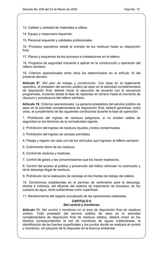 Decreto No. 838 del 23 de Marzo de 2005                                     Hoja No. 12




13. Calidad y cantidad de materiales a utilizar.
14. Equipo y maquinaria requerida.
15. Personal requerido y calidades profesionales.
16. Procesos operativos desde la entrada de los residuos hasta su disposición
final.
17. Planos y esquemas de los procesos e instalaciones en el relleno.
18. Programa de seguridad industrial a aplicar en la construcción y operación del
relleno sanitario.
19. Criterios operacionales entre otros los determinados en el artículo 10 del
presente decreto.
Artículo 9° Del plan de trabajo y construcción. Con base en el reglamento
            .
operativo, el prestador del servicio público de aseo en la actividad complementaria
de disposición final, deberá iniciar la ejecución de acuerdo con la secuencia
programada, iniciando desde la fase de replanteo en terreno hasta el momento de
clausura y posclausura del relleno sanitario.
Artículo 10. Criterios operacionales. La persona prestadora del servicio público de
aseo en la actividad complementaria de disposición final, deberá garantizar, entre
otras, el cumplimiento de las siguientes condiciones durante la fase de operación:
1. Prohibición del ingreso de residuos peligrosos, si no existen celdas de
seguridad en los términos de la normatividad vigente.
2. Prohibición del ingreso de residuos líquidos y lodos contaminados.
3. Prohibición del ingreso de cenizas prendidas.
4. Pesaje y registro de cada uno de los vehículos que ingresan al relleno sanitario.
5. Cubrimiento diario de los residuos.
6. Control de vectores y roedores.
7. Control de gases y las concentraciones que los hacen explosivos.
8. Control del acceso al público y prevención del tráfico vehicular no autorizado y
de la descarga ilegal de residuos.
9. Prohibición de la realización de reciclaje en los frentes de trabajo del relleno.
10. Condiciones establecidas en el permiso de vertimiento para la descarga,
directa e indirecta, del efluente del sistema de tratamiento de lixiviados, en los
cuerpos de agua, tanto subterránea como superficial.
11. Mantenimiento del registro actualizado de las operaciones realizadas.
                                   CAPITULO II
                              Del control y monitoreo
Artículo 11. Del control y monitoreo en el área de disposición final de residuos
sólidos. Todo prestador del servicio público de aseo en la actividad
complementaria de disposición final de residuos sólidos, deberá incluir en los
diseños correspondientes la red de monitoreo de aguas subterráneas, la
identificación de las fuentes superficiales y los puntos donde se realizará el control
y monitoreo, sin perjuicio de lo dispuesto en la licencia ambiental.
 