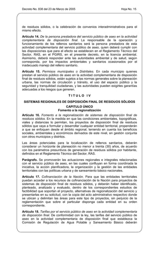 Decreto No. 838 del 23 de Marzo de 2005                                  Hoja No. 15




de residuos sólidos, o la celebración de convenios interadministrativos para el
mismo efecto.
Artículo 14. De la persona prestadora del servicio público de aseo en la actividad
complementaria de disposición final. La responsable de la operación y
funcionamiento de los rellenos sanitarios será la persona prestadora de esta
actividad complementaria del servicio público de aseo, quien deberá cumplir con
las disposiciones que para el efecto se establecen en el Reglamento Técnico del
Sector, RAS, en el PGIRS, en el presente decreto, en la licencia ambiental.
Asimismo, deberá responder ante las autoridades ambiental y de salud, según
corresponda, por los impactos ambientales y sanitarios ocasionados por el
inadecuado manejo del relleno sanitario.
Artículo 15. Permisos municipales o Distritales. En cada municipio quienes
prestan el servicio público de aseo en la actividad complementaria de disposición
final de residuos sólidos, están sujetos a las normas generales sobre la planeación
urbana, las normas de circulación y tránsito, el uso del espacio público y la
seguridad y tranquilidad ciudadanas, y las autoridades pueden exigirles garantías
adecuadas a los riesgos que generen.
                                  TITULO IV
 SISTEMAS REGIONALES DE DISPOSICIÓN FINAL DE RESIDUOS SÓLIDOS
                              CAPITULO ÚNICO
                          Fomento a la regionalización
Artículo 16. Fomento a la regionalización de sistemas de disposición final de
residuos sólidos. En la medida en que las condiciones ambientales, topográficas,
viales y distancias lo permitan, los proyectos de disposición final de residuos
sólidos que vaya a formular y desarrollar cualquier entidad territorial, propenderán
a que se enfoquen desde el ámbito regional, teniendo en cuenta los beneficios
sociales, ambientales y económicos derivados de este nivel, en gestión conjunta
con otros municipios y distritos.
Las áreas potenciales para la localización de rellenos sanitarios, deberán
considerar un horizonte de planeación no menor a treinta (30) años, de acuerdo
con los parámetros presuntivos de generación de residuos sólidos por habitante,
definidos en el Reglamento Técnico del Sector, RAS.
Parágrafo. Se promoverán las actuaciones regionales e integrales relacionadas
con el servicio público de aseo, en las cuales confluyan en forma coordinada la
iniciativa, la acción planificadora, la organización y la gestión de las entidades
territoriales con las políticas urbana y de saneamiento básico nacionales.
Artículo 17. Cofinanciación de la Nación. Para que las entidades territoriales
puedan acceder a los recursos de cofinanciación de la Nación para proyectos de
sistemas de disposición final de residuos sólidos, y deberán haber identificado,
planteado, analizado y evaluado, dentro de los correspondientes estudios de
factibilidad que soportan el proyecto, alternativas de regionalización del servicio y
presentarlas en su solicitud, con la copia del acto administrativo respectivo donde
se ubican y delimitan las áreas para este tipo de proyectos, sin perjuicio de la
reglamentación que sobre el particular disponga cada entidad en su orden
correspondiente.
Artículo 18. Tarifas por el servicio público de aseo en la actividad complementaria
de disposición final. De conformidad con la ley, las tarifas del servicio público de
aseo en la actividad complementaria de disposición final que establezca la
Comisión de Regulación de Agua Potable y Saneamiento Básico deberán
 