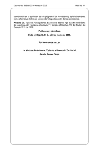 Decreto No. 838 del 23 de Marzo de 2005                                    Hoja No. 17




siempre que en la ejecución de sus programas de recolección y aprovechamiento,
como alternativa de trabajo se considere la participación de los recicladores.
Artículo 25. Vigencia y derogatorias. El presente decreto rige a partir de la fecha
de su publicación y adiciona el artículo 1° y derog a el Capítulo VIII del Título I del
Decreto 1713 de 2002.
                              Publíquese y cúmplase.
                 Dado en Bogotá, D. C., a 23 de marzo de 2005.


                              ÁLVARO URIBE VÉLEZ


          La Ministra de Ambiente, Vivienda y Desarrollo Territorial,
                               Sandra Suárez Pérez.
 