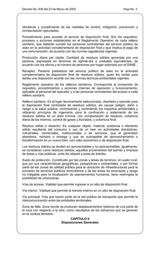 Decreto No. 838 del 23 de Marzo de 2005                                       Hoja No. 3




climáticas y cumplimiento de las medidas de control, mitigación, prevención y
compensación ejecutadas.
Procedimiento para acceder al servicio de disposición final. Son los requisitos,
procesos y acciones establecidas en el Reglamento Operativo de cada relleno
sanitario, que deberán cumplir las personas contratantes del servicio público de
aseo en la actividad complementaria de disposición final y que implica el pago de
una remuneración, de acuerdo con las normas regulatorias vigentes.
Producción diaria per cápita. Cantidad de residuos sólidos generada por una
persona, expresada en términos de kg/hab-día o unidades equivalentes, de
acuerdo con los aforos y el número de personas por hogar estimado por el DANE.
Receptor. Persona prestadora del servicio público de aseo en la actividad
complementaria de disposición final de residuos sólidos, quien los recibe para
darles una disposición acorde con las normas técnicas-ambientales vigentes.
Reglamento operativo de los rellenos sanitarios. Corresponde al compendio de
requisitos, procedimientos y acciones internas de operación y funcionamiento,
aplicable al personal del operador y a las personas contratantes del acceso a cada
relleno sanitario.
Relleno sanitario. Es el lugar técnicamente seleccionado, diseñado y operado para
la disposición final controlada de residuos sólidos, sin causar peligro, daño o
riesgo a la salud pública, minimizando y controlando los impactos ambientales y
utilizando principios de ingeniería, para la confinación y aislamiento de los
residuos sólidos en un área mínima, con compactación de residuos, cobertura
diaria de los mismos, control de gases y lixiviados, y cobertura final.
Residuo sólido o desecho. Es cualquier objeto, material, sustancia o elemento
sólido resultante del consumo o uso de un bien en actividades domésticas,
industriales, comerciales, institucionales o de servicios, que el generador
abandona, rechaza o entrega y que es susceptible de aprovechamiento o
transformación en un nuevo bien, con valor económico o de disposición final.
Los residuos sólidos se dividen en aprovechables y no aprovechables. Igualmente,
se consideran como residuos sólidos, aquellos provenientes del barrido y limpieza
de áreas y vías públicas, corte de césped y poda de árboles.
Suelo de protección. Constituido por las zonas y áreas de terrenos, en suelo rural,
que por sus características geográficas, paisajísticas o ambientales, o por formar
parte de las zonas de utilidad pública para la ubicación de infraestructuras para la
provisión de servicios públicos domiciliarios o de las áreas de amenazas y riesgo
no mitigable para la localización de asentamientos humanos, tiene restringida la
posibilidad de urbanizarse.
Vías de acceso. Vialidad que permite ingresar a un sitio de disposición final.
Vía interior. Vialidad que permite el tránsito interno en un sitio de disposición final.
Vía principal. Vías que hacen parte de la red pública de transporte que permite la
intercomunicación entre las entidades territoriales.
Zona de falla. Zona donde se producen desplazamientos relativos de una parte de
la roca con respecto a la otra, como resultados de los esfuerzos que se generan
en la corteza terrestre.
                                   CAPITULO II
                              Disposiciones Generales
 