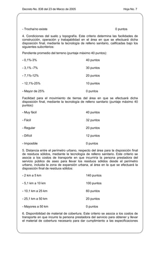 Decreto No. 838 del 23 de Marzo de 2005                                  Hoja No. 7




- Trocha/no existe                                                 0 puntos

4. Condiciones del suelo y topografía. Este criterio determina las facilidades de
construcción, operación y trabajabilidad en el área en que se efectuará dicha
disposición final, mediante la tecnología de relleno sanitario, calificadas bajo los
siguientes subcriterios:
Pendiente promedio del terreno (puntaje máximo 40 puntos):

- 0,1%-3%                                     40 puntos

- 3,1% -7%                                    30 puntos

- 7,1%-12%                                    20 puntos

- 12,1%-25%                                   10 puntos

- Mayor de 25%                                0 puntos

Facilidad para el movimiento de tierras del área en que se efectuará dicha
disposición final, mediante la tecnología de relleno sanitario (puntaje máximo 40
puntos):

- Muy fácil                                   40 puntos

- Fácil                                       32 puntos

- Regular                                     20 puntos

- Difícil                                     12 puntos

- Imposible                                   0 puntos

5. Distancia entre el perímetro urbano, respecto del área para la disposición final
de residuos sólidos, mediante la tecnología de relleno sanitario. Este criterio se
asocia a los costos de transporte en que incurriría la persona prestadora del
servicio público de aseo para llevar los residuos sólidos desde el perímetro
urbano, incluida la zona de expansión urbana, al área en la que se efectuará la
disposición final de residuos sólidos:

- 2 km a 5 km                                 140 puntos

- 5,1 km a 10 km                              100 puntos

- 10,1 km a 25 km                             60 puntos

- 25,1 km a 50 km                             20 puntos

- Mayores a 50 km                             0 puntos

6. Disponibilidad de material de cobertura. Este criterio se asocia a los costos de
transporte en que incurre la persona prestadora del servicio para obtener y llevar
el material de cobertura necesario para dar cumplimiento a las especificaciones
 