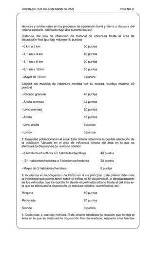 Decreto No. 838 del 23 de Marzo de 2005                                    Hoja No. 8




técnicas y ambientales en los procesos de operación diaria y cierre y clausura del
relleno sanitario, calificado bajo dos subcriterios así:
Distancia del sitio de obtención de material de cobertura hasta el área de
disposición final (puntaje máximo 60 puntos)

- 0 km a 2 km                                  60 puntos

- 2,1 km a 4 km                                40 puntos

- 4,1 km a 6 km                                20 puntos

- 6,1 km a 10 km                               10 puntos

- Mayor de 10 km                               0 puntos

Calidad del material de cobertura medida por su textura (puntaje máximo 40
puntos)

- Recebo granular                              40 puntos

- Arcilla arenosa                              32 puntos

- Limo arenoso                                 20 puntos

- Arcilla                                      16 puntos

- Limo arcilla                                 8 puntos

- Limos                                        0 puntos

7. Densidad poblacional en el área. Este criterio determina la posible afectación de
la población "ubicada en el área de influencia directa del área en la que se
efectuará la disposición de residuos sólidos:

- 0 habitantes/hectárea a 2 habitantes/hectárea             40 puntos

- 2,1 habitantes/hectárea a 5 habitantes/hectárea           20 puntos

- Mayor de 5 habitantes/hectárea                            0 puntos

8. Incidencia en la congestión de tráfico en la vía principal. Este criterio determina
la incidencia que puede tener sobre el tráfico de la vía principal, el desplazamiento
de los vehículos que transportarán desde el perímetro urbano hasta el del área en
la que se efectuará la disposición de residuos sólidos, cuantificados así:

Ninguna                                        40 puntos

Moderada                                       20 puntos

Grande                                         0 puntos

9. Distancias a cuerpos hídricos. Este criterio establece la relación que tendrá el
área en la que se efectuará la disposición final de residuos, respecto a las fuentes
 