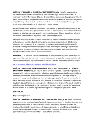 ARTÍCULO 17. PROCESO DE REFERENCIA Y CONTRARREFERENCIA. El diseño, organización y
documentación del proceso de referencia y contrarreferencia y la operación del sistema de
referencia y contrarreferencia es obligación de las entidades responsables del pago de servicios de
salud, quienes deberán disponer de una red de prestadores de servicios de salud que garanticen la
disponibilidad y suficiencia de los servicios en todos los niveles de complejidad a su cargo, así
como la disponibilidad de la red de transporte y comunicaciones.

Con el fin de garantizar la calidad, continuidad e integralidad en la atención, es obligación de las
entidades responsables del pago de servicios de salud la consecución de institución prestadora de
servicios de salud receptora que garantice los recursos humanos, físicos o tecnológicos así como
los insumos y medicamentos requeridos para la atención de pacientes.

La responsabilidad del manejo y cuidado del paciente es del prestador remisor hasta que ingrese
en la institución receptora. Cuando el transporte se realice en una ambulancia debidamente
habilitada, que no dependa de la IPS remisora, la entidad que tiene habilitado el servicio de
transporte será responsable de la atención durante el mismo, con la tecnología disponible de
acuerdo con el servicio de ambulancia habilitado, hasta la entrega del paciente en la entidad
receptora definida por la entidad responsable del pago.

PARÁGRAFO. Las entidades responsables del pago de servicios de salud podrán apoyarse para la
operación del proceso de referencia y contrarreferencia a su cargo, en los centros reguladores de
urgencias y emergencias, para lo cual deberán suscribir contratos o convenios según sea el caso.

Ver la Resolución del Min. de Protección Social 1220 de 2010

ARTÍCULO 18. ORGANIZACIÓN Y OPERACIÓN DE LOS CENTROS REGULADORES DE URGENCIAS,
EMERGENCIAS Y DESASTRES. Sin perjuicio de las funciones asignadas a las entidades promotoras
de salud de los regímenes contributivo y subsidiado, las entidades adaptadas, las administradoras
de riesgos profesionales, las entidades que administran regímenes de salud especiales y de
excepción y a los prestadores de servicios de salud, corresponde a las direcciones territoriales de
salud, regular los servicios de urgencias de la población de su territorio y coordinar la atención en
salud de la población afectada por emergencias o desastres en su área de influencia. El Ministerio
de la Protección Social establecerá las condiciones y requisitos para la organización, operación y
funcionamiento de los centros reguladores de urgencias y emergencias y desastres, - CRUE.

CAPITULO. IV

Disposiciones generales

ARTÍCULO 19. CLASIFICACIÓN ÚNICA DE PROCEDIMIENTOS EN SALUD, CUPS. Para la codificación
de procedimientos se utilizará la Clasificación Única de Procedimientos en Salud, CUPS, la cual será
de obligatoria aplicación en todo el territorio nacional en todos los procesos del sector que
impliquen identificación y denominación de los procedimientos en salud. Dicha clasificación será
actualizada de manera periódica por el Ministerio de la Protección Social, para lo cual podrá
consultar con las asociaciones científicas y otros actores del sistema.
 