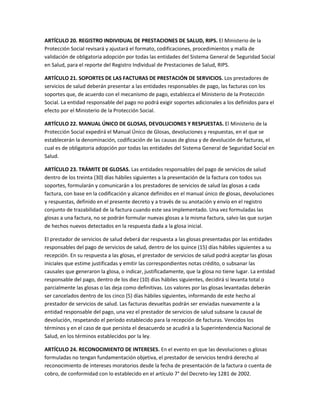 ARTÍCULO 20. REGISTRO INDIVIDUAL DE PRESTACIONES DE SALUD, RIPS. El Ministerio de la
Protección Social revisará y ajustará el formato, codificaciones, procedimientos y malla de
validación de obligatoria adopción por todas las entidades del Sistema General de Seguridad Social
en Salud, para el reporte del Registro Individual de Prestaciones de Salud, RIPS.

ARTÍCULO 21. SOPORTES DE LAS FACTURAS DE PRESTACIÓN DE SERVICIOS. Los prestadores de
servicios de salud deberán presentar a las entidades responsables de pago, las facturas con los
soportes que, de acuerdo con el mecanismo de pago, establezca el Ministerio de la Protección
Social. La entidad responsable del pago no podrá exigir soportes adicionales a los definidos para el
efecto por el Ministerio de la Protección Social.

ARTÍCULO 22. MANUAL ÚNICO DE GLOSAS, DEVOLUCIONES Y RESPUESTAS. El Ministerio de la
Protección Social expedirá el Manual Único de Glosas, devoluciones y respuestas, en el que se
establecerán la denominación, codificación de las causas de glosa y de devolución de facturas, el
cual es de obligatoria adopción por todas las entidades del Sistema General de Seguridad Social en
Salud.

ARTÍCULO 23. TRÁMITE DE GLOSAS. Las entidades responsables del pago de servicios de salud
dentro de los treinta (30) días hábiles siguientes a la presentación de la factura con todos sus
soportes, formularán y comunicarán a los prestadores de servicios de salud las glosas a cada
factura, con base en la codificación y alcance definidos en el manual único de glosas, devoluciones
y respuestas, definido en el presente decreto y a través de su anotación y envío en el registro
conjunto de trazabilidad de la factura cuando este sea implementado. Una vez formuladas las
glosas a una factura, no se podrán formular nuevas glosas a la misma factura, salvo las que surjan
de hechos nuevos detectados en la respuesta dada a la glosa inicial.

El prestador de servicios de salud deberá dar respuesta a las glosas presentadas por las entidades
responsables del pago de servicios de salud, dentro de los quince (15) días hábiles siguientes a su
recepción. En su respuesta a las glosas, el prestador de servicios de salud podrá aceptar las glosas
iniciales que estime justificadas y emitir las correspondientes notas crédito, o subsanar las
causales que generaron la glosa, o indicar, justificadamente, que la glosa no tiene lugar. La entidad
responsable del pago, dentro de los diez (10) días hábiles siguientes, decidirá si levanta total o
parcialmente las glosas o las deja como definitivas. Los valores por las glosas levantadas deberán
ser cancelados dentro de los cinco (5) días hábiles siguientes, informando de este hecho al
prestador de servicios de salud. Las facturas devueltas podrán ser enviadas nuevamente a la
entidad responsable del pago, una vez el prestador de servicios de salud subsane la causal de
devolución, respetando el período establecido para la recepción de facturas. Vencidos los
términos y en el caso de que persista el desacuerdo se acudirá a la Superintendencia Nacional de
Salud, en los términos establecidos por la ley.

ARTÍCULO 24. RECONOCIMIENTO DE INTERESES. En el evento en que las devoluciones o glosas
formuladas no tengan fundamentación objetiva, el prestador de servicios tendrá derecho al
reconocimiento de intereses moratorios desde la fecha de presentación de la factura o cuenta de
cobro, de conformidad con lo establecido en el artículo 7° del Decreto-ley 1281 de 2002.
 