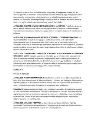 En el evento en que la glosa formulada resulte justificada y se haya pagado un valor por los
servicios glosados, se entenderá como un valor a descontar a título de pago anticipado en cobros
posteriores. De no presentarse cobros posteriores, la entidad responsable del pago tendrá
derecho a la devolución del valor glosado y al reconocimiento de intereses moratorios desde la
fecha en la cual la entidad responsable del pago canceló al prestador.

ARTÍCULO 25. REGISTRO CONJUNTO DE TRAZABILIDAD DE LA FACTURA. Para efectos de contar
con un registro sistemático del cobro, glosas y pago de servicios de salud, el Ministerio de la
Protección Social establecerá la estructura y operación de un registro conjunto de trazabilidad de
la factura.

ARTÍCULO 26. RESPONSABILIDAD DEL RECAUDO DE COPAGOS Y CUOTAS MODERADORAS. La
responsabilidad del recaudo de los copagos y cuotas moderadoras es de las entidades
responsables del pago de servicios de salud. En el caso en que se pacte en los acuerdos de
voluntades el recaudo de los mismos por parte de los prestadores de servicios de salud, solamente
podrán considerarse como parte del pago a los prestadores de servicios de salud cuando exista un
recaudo efectivo de su valor.

ARTÍCULO 27. LIQUIDACIÓN O TERMINACIÓN DE ACUERDO DE VOLUNTADES DE PRESTACIÓN DE
SERVICIOS DE SALUD. Todos los acuerdos de voluntades que se celebren entre prestadores de
servicios de salud y entidades responsables del pago de los servicios de salud para efectos de
prestar los servicios de salud en el marco del Sistema General de Seguridad Social en Salud, con
independencia de la naturaleza jurídica de las partes, deberán ser liquidados o terminados a más
tardar dentro de los cuatro (4) meses siguientes a su vencimiento.

CAPITULO. V

Período de transición

ARTÍCULO 28. PERÍODO DE TRANSICIÓN. Se establece un período de seis (6) meses contados a
partir de la fecha de publicación de los procedimientos y formatos que establezca el Ministerio de
la Protección Social en desarrollo del presente decreto, para que los prestadores de servicios de
salud y entidades responsables del pago de los servicios de salud los adopten.

PARÁGRAFO. Los acuerdos de voluntades entre entidades responsables del pago de los servicios
de salud y prestadores de servicios de salud que se encuentren en curso a la fecha en que entre a
regir el presente decreto, continuarán sujetos a las condiciones establecidas en los mismos hasta
su terminación. En caso de que los acuerdos de voluntades sean prorrogados, las prórrogas
deberán ajustarse a lo aquí dispuesto.

ARTÍCULO 29. VIGILANCIA Y CONTROL. La Superintendencia Nacional de Salud vigilará y
controlará el cumplimiento de lo establecido en el presente decreto y en caso de incumplimiento
realizará las acciones pertinentes de acuerdo con sus competencias.
 