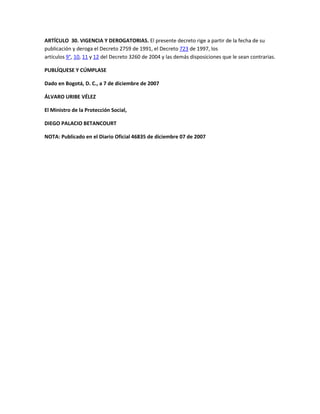 ARTÍCULO 30. VIGENCIA Y DEROGATORIAS. El presente decreto rige a partir de la fecha de su
publicación y deroga el Decreto 2759 de 1991, el Decreto 723 de 1997, los
artículos 9°, 10, 11 y 12 del Decreto 3260 de 2004 y las demás disposiciones que le sean contrarias.

PUBLÍQUESE Y CÚMPLASE

Dado en Bogotá, D. C., a 7 de diciembre de 2007

ÁLVARO URIBE VÉLEZ

El Ministro de la Protección Social,

DIEGO PALACIO BETANCOURT

NOTA: Publicado en el Diario Oficial 46835 de diciembre 07 de 2007
 
