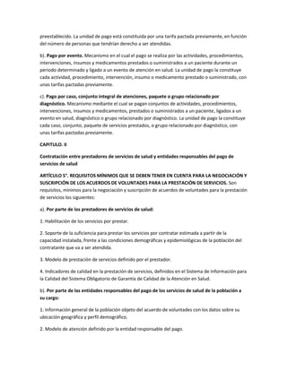 preestablecido. La unidad de pago está constituida por una tarifa pactada previamente, en función
del número de personas que tendrían derecho a ser atendidas.

b). Pago por evento. Mecanismo en el cual el pago se realiza por las actividades, procedimientos,
intervenciones, insumos y medicamentos prestados o suministrados a un paciente durante un
período determinado y ligado a un evento de atención en salud. La unidad de pago la constituye
cada actividad, procedimiento, intervención, insumo o medicamento prestado o suministrado, con
unas tarifas pactadas previamente.

c). Pago por caso, conjunto integral de atenciones, paquete o grupo relacionado por
diagnóstico. Mecanismo mediante el cual se pagan conjuntos de actividades, procedimientos,
intervenciones, insumos y medicamentos, prestados o suministrados a un paciente, ligados a un
evento en salud, diagnóstico o grupo relacionado por diagnóstico. La unidad de pago la constituye
cada caso, conjunto, paquete de servicios prestados, o grupo relacionado por diagnóstico, con
unas tarifas pactadas previamente.

CAPITULO. II

Contratación entre prestadores de servicios de salud y entidades responsables del pago de
servicios de salud

ARTÍCULO 5°. REQUISITOS MÍNIMOS QUE SE DEBEN TENER EN CUENTA PARA LA NEGOCIACIÓN Y
SUSCRIPCIÓN DE LOS ACUERDOS DE VOLUNTADES PARA LA PRESTACIÓN DE SERVICIOS. Son
requisitos, mínimos para la negociación y suscripción de acuerdos de voluntades para la prestación
de servicios los siguientes:

a). Por parte de los prestadores de servicios de salud:

1. Habilitación de los servicios por prestar.

2. Soporte de la suficiencia para prestar los servicios por contratar estimada a partir de la
capacidad instalada, frente a las condiciones demográficas y epidemiológicas de la población del
contratante que va a ser atendida.

3. Modelo de prestación de servicios definido por el prestador.

4. Indicadores de calidad en la prestación de servicios, definidos en el Sistema de Información para
la Calidad del Sistema Obligatorio de Garantía de Calidad de la Atención en Salud.

b). Por parte de las entidades responsables del pago de los servicios de salud de la población a
su cargo:

1. Información general de la población objeto del acuerdo de voluntades con los datos sobre su
ubicación geográfica y perfil demográfico.

2. Modelo de atención definido por la entidad responsable del pago.
 