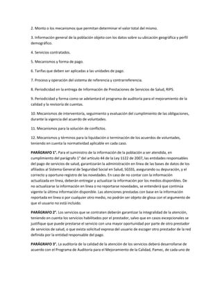 2. Monto o los mecanismos que permitan determinar el valor total del mismo.

3. Información general de la población objeto con los datos sobre su ubicación geográfica y perfil
demográfico.

4. Servicios contratados.

5. Mecanismos y forma de pago.

6. Tarifas que deben ser aplicadas a las unidades de pago.

7. Proceso y operación del sistema de referencia y contrarreferencia.

8. Periodicidad en la entrega de Información de Prestaciones de Servicios de Salud, RIPS.

9. Periodicidad y forma como se adelantará el programa de auditoría para el mejoramiento de la
calidad y la revisoría de cuentas.

10. Mecanismos de interventoría, seguimiento y evaluación del cumplimiento de las obligaciones,
durante la vigencia del acuerdo de voluntades.

11. Mecanismos para la solución de conflictos.

12. Mecanismos y términos para la liquidación o terminación de los acuerdos de voluntades,
teniendo en cuenta la normatividad aplicable en cada caso.

PARÁGRAFO 1°. Para el suministro de la información de la población a ser atendida, en
cumplimiento del parágrafo 1° del artículo 44 de la Ley 1122 de 2007, las entidades responsables
del pago de servicios de salud, garantizarán la administración en línea de las bases de datos de los
afiliados al Sistema General de Seguridad Social en Salud, SGSSS, asegurando su depuración, y el
correcto y oportuno registro de las novedades. En caso de no contar con la información
actualizada en línea, deberán entregar y actualizar la información por los medios disponibles. De
no actualizarse la información en línea o no reportarse novedades, se entenderá que continúa
vigente la última información disponible. Las atenciones prestadas con base en la información
reportada en línea o por cualquier otro medio, no podrán ser objeto de glosa con el argumento de
que el usuario no está incluido.

PARÁGRAFO 2°. Los servicios que se contraten deberán garantizar la integralidad de la atención,
teniendo en cuenta los servicios habilitados por el prestador, salvo que en casos excepcionales se
justifique que puede prestarse el servicio con una mayor oportunidad por parte de otro prestador
de servicios de salud, o que exista solicitud expresa del usuario de escoger otro prestador de la red
definida por la entidad responsable del pago.

PARÁGRAFO 3°. La auditoría de la calidad de la atención de los servicios deberá desarrollarse de
acuerdo con el Programa de Auditoría para el Mejoramiento de la Calidad, Pamec, de cada uno de
 