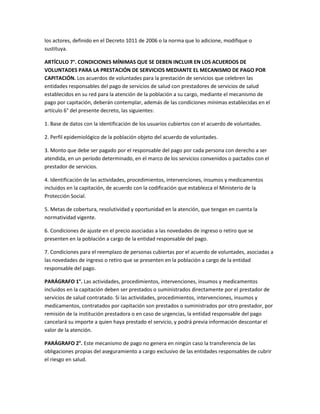 los actores, definido en el Decreto 1011 de 2006 o la norma que lo adicione, modifique o
sustituya.

ARTÍCULO 7°. CONDICIONES MÍNIMAS QUE SE DEBEN INCLUIR EN LOS ACUERDOS DE
VOLUNTADES PARA LA PRESTACIÓN DE SERVICIOS MEDIANTE EL MECANISMO DE PAGO POR
CAPITACIÓN. Los acuerdos de voluntades para la prestación de servicios que celebren las
entidades responsables del pago de servicios de salud con prestadores de servicios de salud
establecidos en su red para la atención de la población a su cargo, mediante el mecanismo de
pago por capitación, deberán contemplar, además de las condiciones mínimas establecidas en el
artículo 6° del presente decreto, las siguientes:

1. Base de datos con la identificación de los usuarios cubiertos con el acuerdo de voluntades.

2. Perfil epidemiológico de la población objeto del acuerdo de voluntades.

3. Monto que debe ser pagado por el responsable del pago por cada persona con derecho a ser
atendida, en un período determinado, en el marco de los servicios convenidos o pactados con el
prestador de servicios.

4. Identificación de las actividades, procedimientos, intervenciones, insumos y medicamentos
incluidos en la capitación, de acuerdo con la codificación que establezca el Ministerio de la
Protección Social.

5. Metas de cobertura, resolutividad y oportunidad en la atención, que tengan en cuenta la
normatividad vigente.

6. Condiciones de ajuste en el precio asociadas a las novedades de ingreso o retiro que se
presenten en la población a cargo de la entidad responsable del pago.

7. Condiciones para el reemplazo de personas cubiertas por el acuerdo de voluntades, asociadas a
las novedades de ingreso o retiro que se presenten en la población a cargo de la entidad
responsable del pago.

PARÁGRAFO 1°. Las actividades, procedimientos, intervenciones, insumos y medicamentos
incluidos en la capitación deben ser prestados o suministrados directamente por el prestador de
servicios de salud contratado. Si las actividades, procedimientos, intervenciones, insumos y
medicamentos, contratados por capitación son prestados o suministrados por otro prestador, por
remisión de la institución prestadora o en caso de urgencias, la entidad responsable del pago
cancelará su importe a quien haya prestado el servicio, y podrá previa información descontar el
valor de la atención.

PARÁGRAFO 2°. Este mecanismo de pago no genera en ningún caso la transferencia de las
obligaciones propias del aseguramiento a cargo exclusivo de las entidades responsables de cubrir
el riesgo en salud.
 
