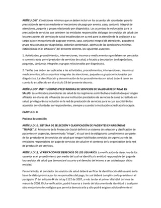 ARTÍCULO 8°. Condiciones mínimas que se deben incluir en los acuerdos de voluntades para la
prestación de servicios mediante el mecanismo de pago por evento, caso, conjunto integral de
atenciones, paquete o grupo relacionado por diagnóstico. Los acuerdos de voluntades para la
prestación de servicios que celebren las entidades responsables del pago de servicios de salud con
los prestadores de servicios de salud establecidos en su red para la atención de la población a su
cargo bajo el mecanismo de pago por evento, caso, conjunto integral de atenciones, paquete o
grupo relacionado por diagnóstico, deberán contemplar, además de las condiciones mínimas
establecidas en el artículo 6° del presente decreto, los siguientes aspectos:

1. Actividades, procedimientos, intervenciones, insumos y medicamentos que deben ser prestados
o suministrados por el prestador de servicios de salud, o listado y descripción de diagnósticos,
paquetes, conjuntos integrales o grupos relacionados por diagnóstico.

2. Tarifas que deben ser aplicadas a las actividades, procedimientos, intervenciones, insumos y
medicamentos, o los conjuntos integrales de atenciones, paquetes o grupos relacionados por
diagnóstico. La identificación y denominación de los procedimientos en salud deberá tener en
cuenta lo establecido en el artículo 19 del presente decreto.

ARTÍCULO 9°. INSTITUCIONES PRESTADORAS DE SERVICIOS DE SALUD ACREDITADAS EN
SALUD. Las entidades promotoras de salud de los regímenes contributivo y subsidiado que tengan
afiliados en el área de influencia de una institución prestadora de servicios de salud acreditada en
salud, privilegiarán su inclusión en la red de prestación de servicios para lo cual suscribirán los
acuerdos de voluntades correspondientes, siempre y cuando la institución acreditada lo acepte.

CAPITULO. III

Proceso de atención

ARTÍCULO 10. SISTEMA DE SELECCIÓN Y CLASIFICACIÓN DE PACIENTES EN URGENCIAS
"TRIAGE". El Ministerio de la Protección Social definirá un sistema de selección y clasificación de
pacientes en urgencias, denominado "triage", el cual será de obligatorio cumplimiento por parte
de los prestadores de servicios de salud que tengan habilitados servicios de urgencias y de las
entidades responsables del pago de servicios de salud en el contexto de la organización de la red
de prestación de servicios.

ARTÍCULO 11. VERIFICACIÓN DE DERECHOS DE LOS USUARIOS. La verificación de derechos de los
usuarios es el procedimiento por medio del cual se identifica la entidad responsable del pago de
los servicios de salud que demanda el usuario y el derecho del mismo a ser cubierto por dicha
entidad.

Para el efecto, el prestador de servicios de salud deberá verificar la identificación del usuario en la
base de datos provista por los responsables del pago, la cual deberá cumplir con lo previsto en el
parágrafo 1° del artículo 44 de la Ley 1122 de 2007, a más tardar el primer día hábil del mes de
marzo de 2008. Dicha verificación, podrá hacerse a través del documento de identidad o cualquier
otro mecanismo tecnológico que permita demostrarla y sólo podrá exigirse adicionalmente el
 