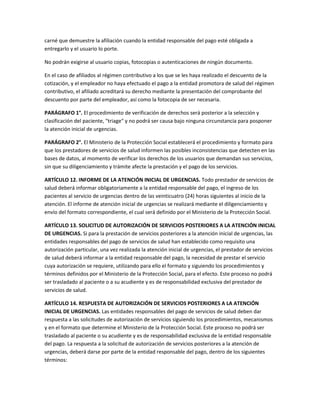 carné que demuestre la afiliación cuando la entidad responsable del pago esté obligada a
entregarlo y el usuario lo porte.

No podrán exigirse al usuario copias, fotocopias o autenticaciones de ningún documento.

En el caso de afiliados al régimen contributivo a los que se les haya realizado el descuento de la
cotización, y el empleador no haya efectuado el pago a la entidad promotora de salud del régimen
contributivo, el afiliado acreditará su derecho mediante la presentación del comprobante del
descuento por parte del empleador, así como la fotocopia de ser necesaria.

PARÁGRAFO 1°. El procedimiento de verificación de derechos será posterior a la selección y
clasificación del paciente, "triage" y no podrá ser causa bajo ninguna circunstancia para posponer
la atención inicial de urgencias.

PARÁGRAFO 2°. El Ministerio de la Protección Social establecerá el procedimiento y formato para
que los prestadores de servicios de salud informen las posibles inconsistencias que detecten en las
bases de datos, al momento de verificar los derechos de los usuarios que demandan sus servicios,
sin que su diligenciamiento y trámite afecte la prestación y el pago de los servicios.

ARTÍCULO 12. INFORME DE LA ATENCIÓN INICIAL DE URGENCIAS. Todo prestador de servicios de
salud deberá informar obligatoriamente a la entidad responsable del pago, el ingreso de los
pacientes al servicio de urgencias dentro de las veinticuatro (24) horas siguientes al inicio de la
atención. El informe de atención inicial de urgencias se realizará mediante el diligenciamiento y
envío del formato correspondiente, el cual será definido por el Ministerio de la Protección Social.

ARTÍCULO 13. SOLICITUD DE AUTORIZACIÓN DE SERVICIOS POSTERIORES A LA ATENCIÓN INICIAL
DE URGENCIAS. Si para la prestación de servicios posteriores a la atención inicial de urgencias, las
entidades responsables del pago de servicios de salud han establecido como requisito una
autorización particular, una vez realizada la atención inicial de urgencias, el prestador de servicios
de salud deberá informar a la entidad responsable del pago, la necesidad de prestar el servicio
cuya autorización se requiere, utilizando para ello el formato y siguiendo los procedimientos y
términos definidos por el Ministerio de la Protección Social, para el efecto. Este proceso no podrá
ser trasladado al paciente o a su acudiente y es de responsabilidad exclusiva del prestador de
servicios de salud.

ARTÍCULO 14. RESPUESTA DE AUTORIZACIÓN DE SERVICIOS POSTERIORES A LA ATENCIÓN
INICIAL DE URGENCIAS. Las entidades responsables del pago de servicios de salud deben dar
respuesta a las solicitudes de autorización de servicios siguiendo los procedimientos, mecanismos
y en el formato que determine el Ministerio de la Protección Social. Este proceso no podrá ser
trasladado al paciente o su acudiente y es de responsabilidad exclusiva de la entidad responsable
del pago. La respuesta a la solicitud de autorización de servicios posteriores a la atención de
urgencias, deberá darse por parte de la entidad responsable del pago, dentro de los siguientes
términos:
 