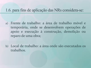 1.6. para fins de aplicação das NRs considera-se:
a) Frente de trabalho: a área de trabalho móvel e
temporária, onde se desenvolvem operações de
apoio e execução à construção, demolição ou
reparo de uma obra;
b) Local de trabalho: a área onde são executados os
trabalhos.
 