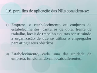 1.6. para fins de aplicação das NRs considera-se:
c) Empresa, o estabelecimento ou conjunto de
estabelecimentos, canteiros de obra, frente de
trabalho, locais de trabalho e outras constituindo
a organização de que se utiliza o empregador
para atingir seus objetivos.
d) Estabelecimento, cada uma das unidade da
empresa, funcionando em locais diferentes.
 