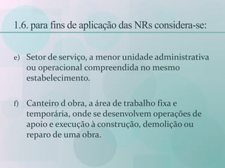 1.6. para fins de aplicação das NRs considera-se:
e) Setor de serviço, a menor unidade administrativa
ou operacional compreendida no mesmo
estabelecimento.
f) Canteiro d obra, a área de trabalho fixa e
temporária, onde se desenvolvem operações de
apoio e execução à construção, demolição ou
reparo de uma obra.
 