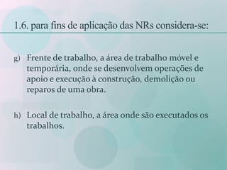 1.6. para fins de aplicação das NRs considera-se:
g) Frente de trabalho, a área de trabalho móvel e
temporária, onde se desenvolvem operações de
apoio e execução à construção, demolição ou
reparos de uma obra.
h) Local de trabalho, a área onde são executados os
trabalhos.
 