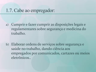 1.7. Cabe ao empregador:
a) Cumprir e fazer cumprir as disposições legais e
regulamentares sobre segurança e medicina do
trabalho.
b) Elaborar ordens de serviços sobre segurança e
saúde no trabalho, dando ciência aos
empregados por comunicados, cartazes ou meios
eletrônicos..
 