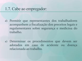 1.7. Cabe ao empregador:
d) Permitir que representantes dos trabalhadores
acompanhem a fiscalização dos preceitos legais e
regulamentares sobre segurança e medicina do
trabalho.
e) Determinar os procedimentos que devem ser
adotados em caso de acidente ou doença
relacionada ao trabalho.
 